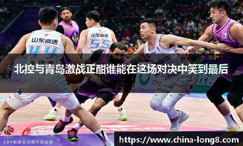 北控与青岛激战正酣谁能在这场对决中笑到最后